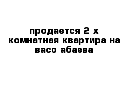 продается 2-х комнатная квартира на васо абаева